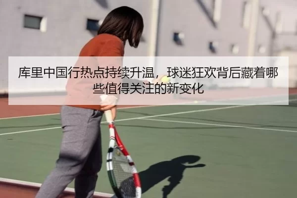 库里中国行热点持续升温，球迷狂欢背后藏着哪些值得关注的新变化